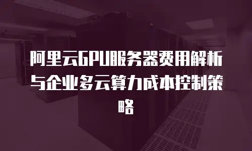 阿里云GPU服务器费用解析与企业多云算力成本控制策略