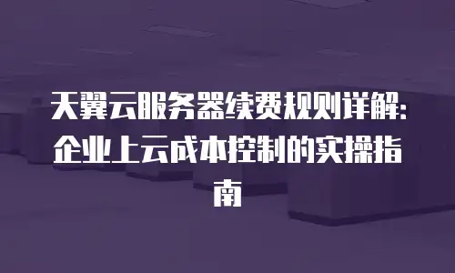 天翼云服务器续费规则详解：企业上云成本控制的实操指南