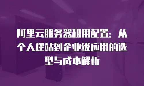 阿里云服务器租用配置：从个人建站到企业级应用的选型与成本解析