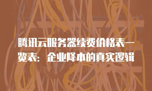 腾讯云服务器续费价格表一览表：企业降本的真实逻辑