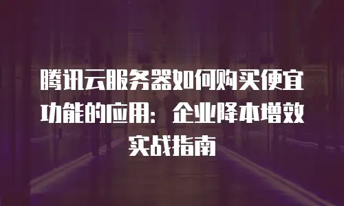 腾讯云服务器如何购买便宜功能的应用：企业降本增效实战指南
