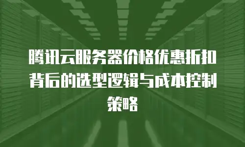 腾讯云服务器价格优惠折扣背后的选型逻辑与成本控制策略
