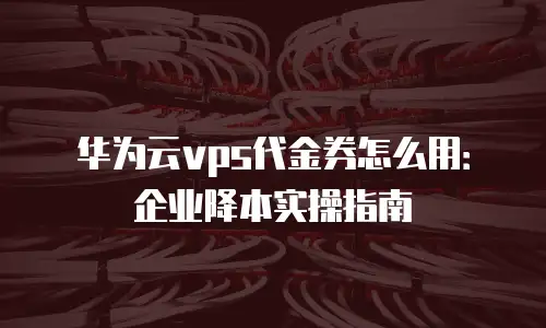 华为云vps代金券怎么用：企业降本实操指南