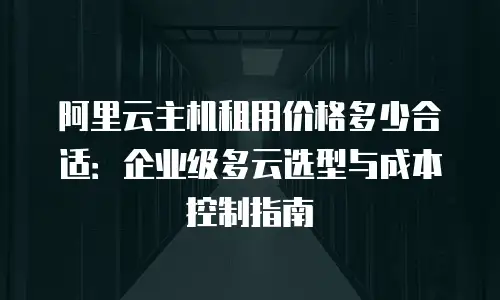 阿里云主机租用价格多少合适：企业级多云选型与成本控制指南
