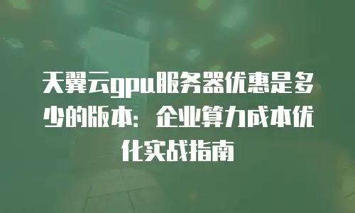 天翼云gpu服务器优惠是多少的版本：企业算力成本优化实战指南