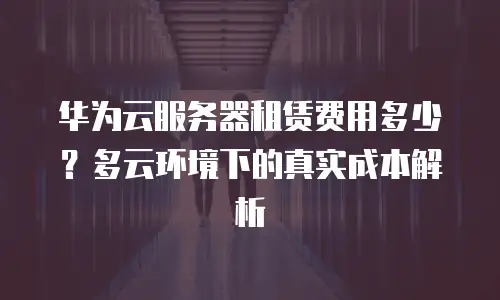 华为云服务器租赁费用多少？多云环境下的真实成本解析