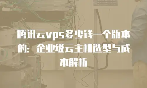 腾讯云vps多少钱一个版本的：企业级云主机选型与成本解析