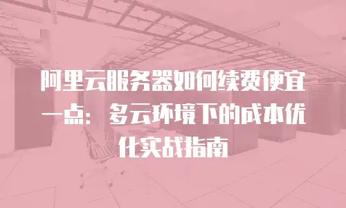 阿里云服务器如何续费便宜一点：多云环境下的成本优化实战指南