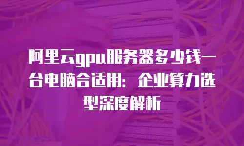 阿里云gpu服务器多少钱一台电脑合适用：企业算力选型深度解析