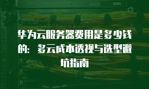 华为云服务器费用是多少钱的：多云成本透视与选型避坑指南