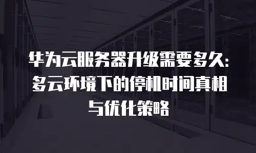 华为云服务器升级需要多久：多云环境下的停机时间真相与优化策略