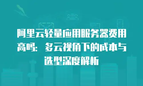 阿里云轻量应用服务器费用高吗：多云视角下的成本与选型深度解析