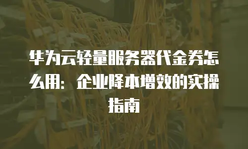 华为云轻量服务器代金券怎么用：企业降本增效的实操指南