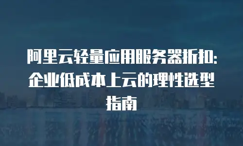 阿里云轻量应用服务器折扣：企业低成本上云的理性选型指南