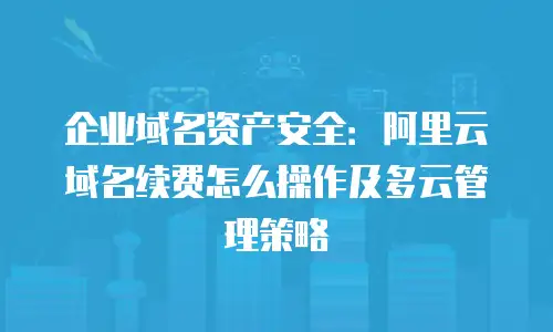 企业域名资产安全：阿里云域名续费怎么操作及多云管理策略