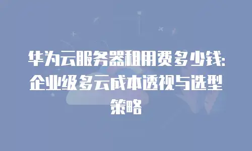 华为云服务器租用费多少钱：企业级多云成本透视与选型策略