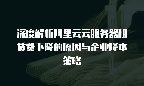 深度解析阿里云云服务器租赁费下降的原因与企业降本策略