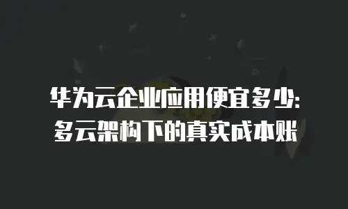 华为云企业应用便宜多少：多云架构下的真实成本账