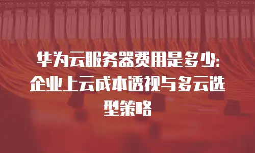 华为云服务器费用是多少：企业上云成本透视与多云选型策略