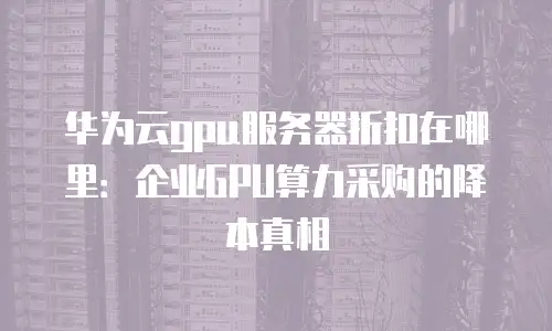 华为云gpu服务器折扣在哪里：企业GPU算力采购的降本真相