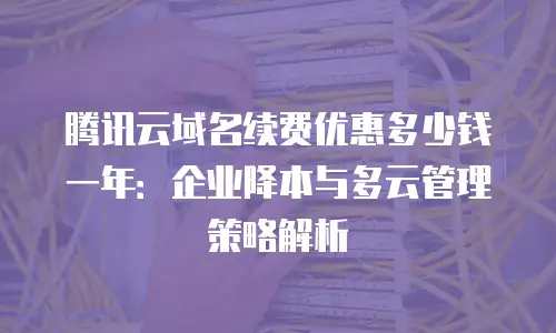 腾讯云域名续费优惠多少钱一年：企业降本与多云管理策略解析