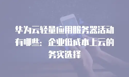华为云轻量应用服务器活动有哪些：企业低成本上云的务实选择