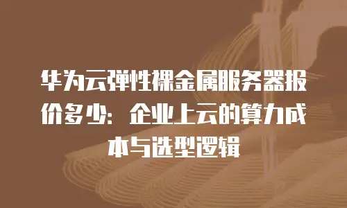 华为云弹性裸金属服务器报价多少：企业上云的算力成本与选型逻辑