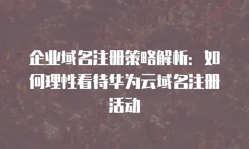 企业域名注册策略解析：如何理性看待华为云域名注册活动