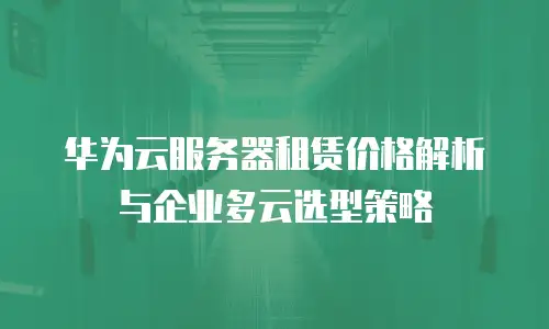 华为云服务器租赁价格解析与企业多云选型策略