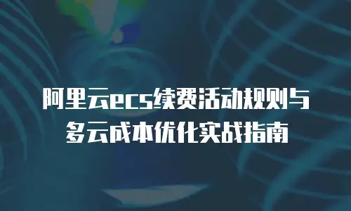 阿里云ecs续费活动规则与多云成本优化实战指南