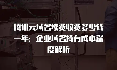 腾讯云域名续费收费多少钱一年：企业域名持有成本深度解析