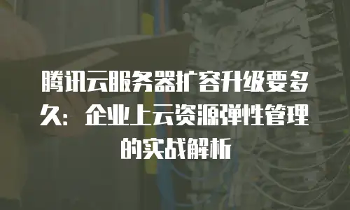 腾讯云服务器扩容升级要多久：企业上云资源弹性管理的实战解析