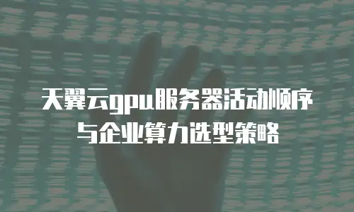 天翼云gpu服务器活动顺序与企业算力选型策略