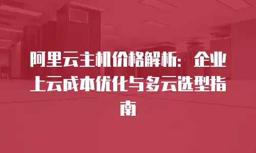 阿里云主机价格解析：企业上云成本优化与多云选型指南
