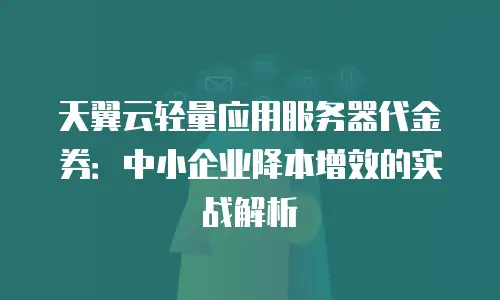 天翼云轻量应用服务器代金券：中小企业降本增效的实战解析