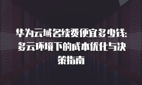 华为云域名续费便宜多少钱：多云环境下的成本优化与决策指南