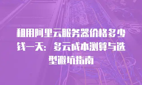 租用阿里云服务器价格多少钱一天：多云成本测算与选型避坑指南