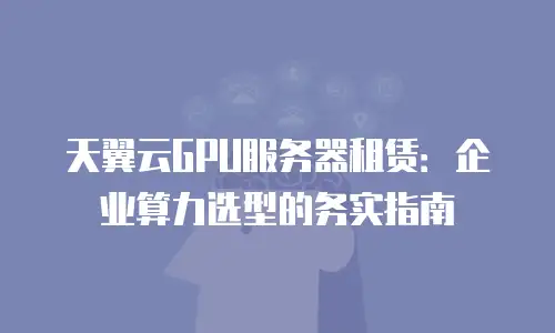 天翼云GPU服务器租赁：企业算力选型的务实指南