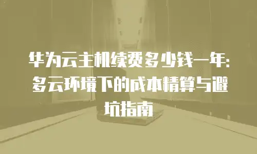 华为云主机续费多少钱一年：多云环境下的成本精算与避坑指南
