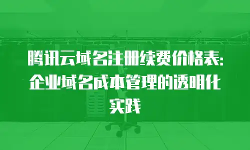 腾讯云域名注册续费价格表：企业域名成本管理的透明化实践