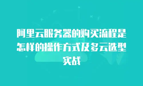 阿里云服务器的购买流程是怎样的操作方式及多云选型实战