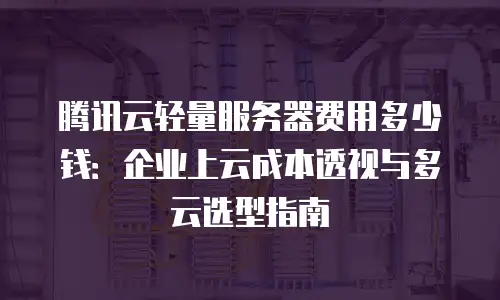 腾讯云轻量服务器费用多少钱：企业上云成本透视与多云选型指南