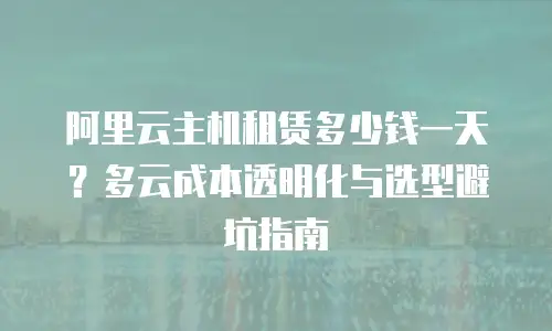 阿里云主机租赁多少钱一天？多云成本透明化与选型避坑指南