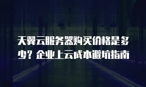 天翼云服务器购买价格是多少？企业上云成本避坑指南