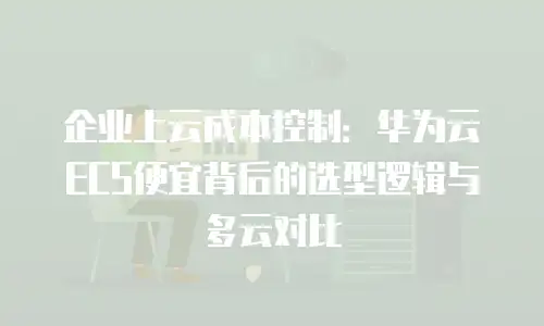 企业上云成本控制：华为云ECS便宜背后的选型逻辑与多云对比