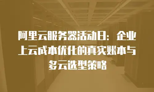 阿里云服务器活动日：企业上云成本优化的真实账本与多云选型策略