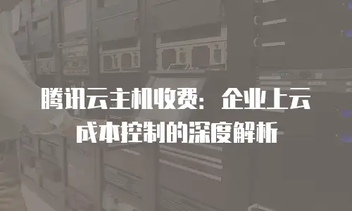 腾讯云主机收费：企业上云成本控制的深度解析