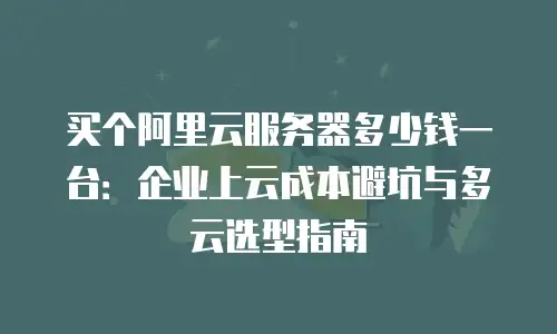 买个阿里云服务器多少钱一台：企业上云成本避坑与多云选型指南