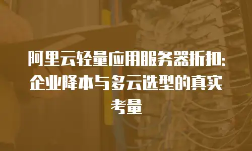 阿里云轻量应用服务器折扣：企业降本与多云选型的真实考量