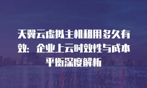 天翼云虚拟主机租用多久有效：企业上云时效性与成本平衡深度解析